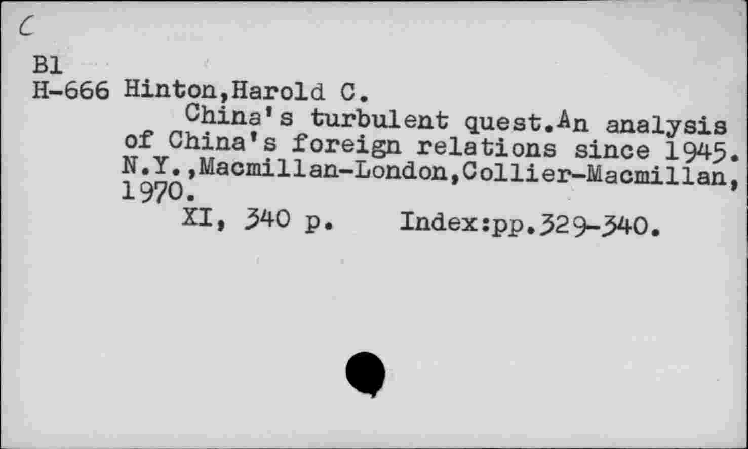 ﻿c
Bl
H-666 Hinton,Harold C.
China’s turbulent quest.An analysis of China’s foreign relations since 1945.
Macmillan-London,Collier-Macmillan,
XI, 540 p. Index:pp.529-540.